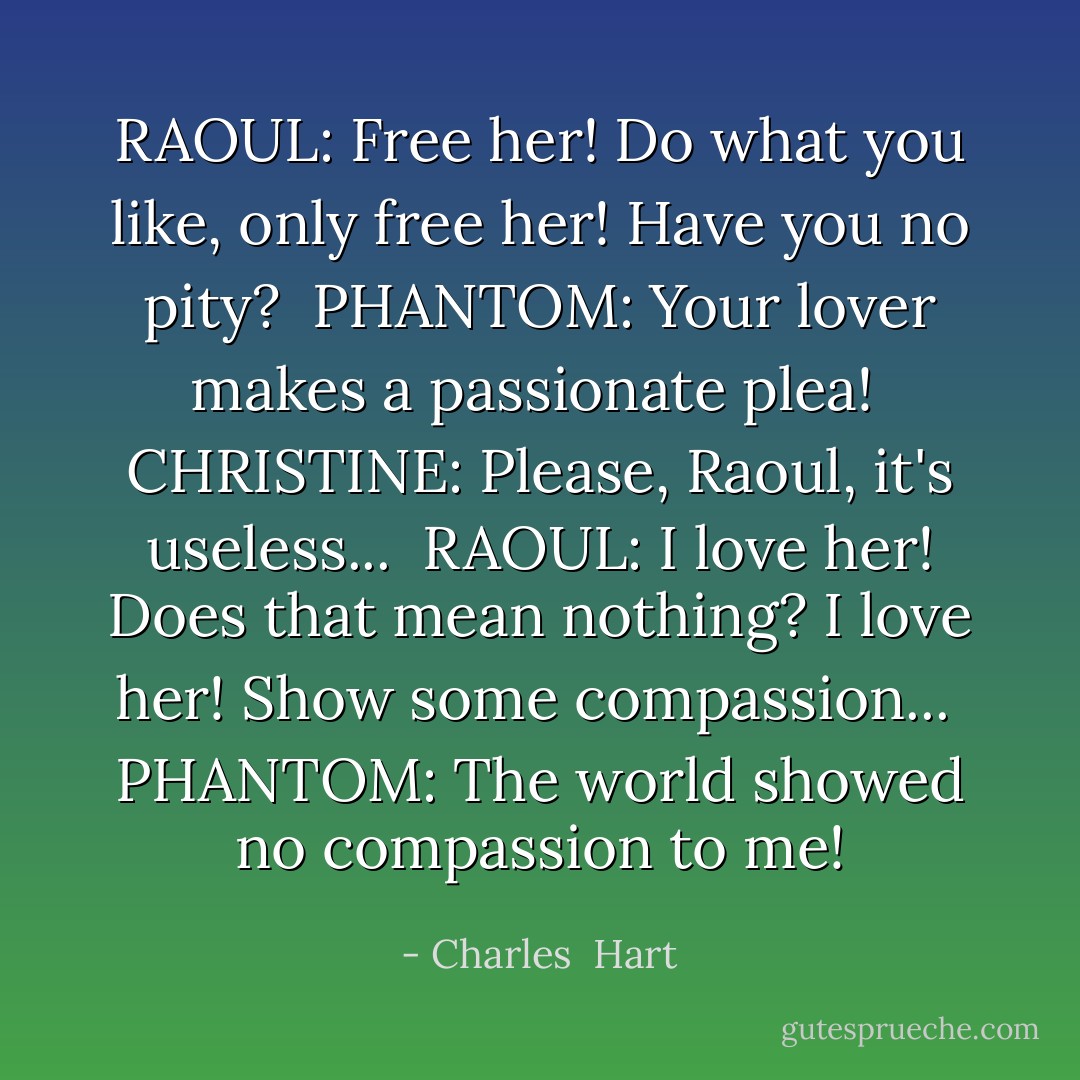 RAOUL:<br />Free her!<br />Do what you like,<br />only free her!<br />Have you no pity?<br /><br />PHANTOM:<br />Your lover makes<br />a passionate plea!<br /><br />CHRISTINE:<br />Please, Raoul, it's useless...<br /><br />RAOUL:<br />I love her!<br />Does that mean nothing?<br />I love her!<br />Show some compassion...<br /><br />PHANTOM:<br />The world showed no<br />compassion to me! - Charles  Hart