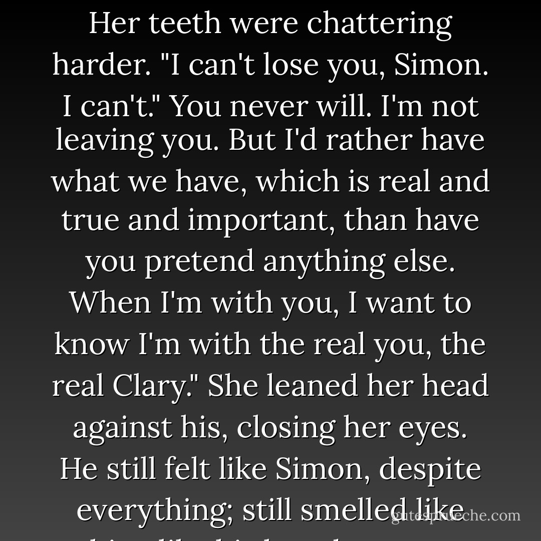 Maybe I could love <i>you</i> someday."<br />If you ever do," he said, "come and let me know. You know where to find me."<br />Her teeth were chattering harder. "I can't lose you, Simon. I <i>can't</i>."<br />You never will. I'm not leaving you. But I'd rather have what we have, which is real and true and important, than have you pretend anything else. When I'm with you, I want to know I'm with the real you, the real Clary."<br />She leaned her head against his, closing her eyes. He still felt like Simon, despite everything; still smelled like him, like his laundry soap. "Maybe I don't know who that is."<br />But I do. - Cassandra Clare