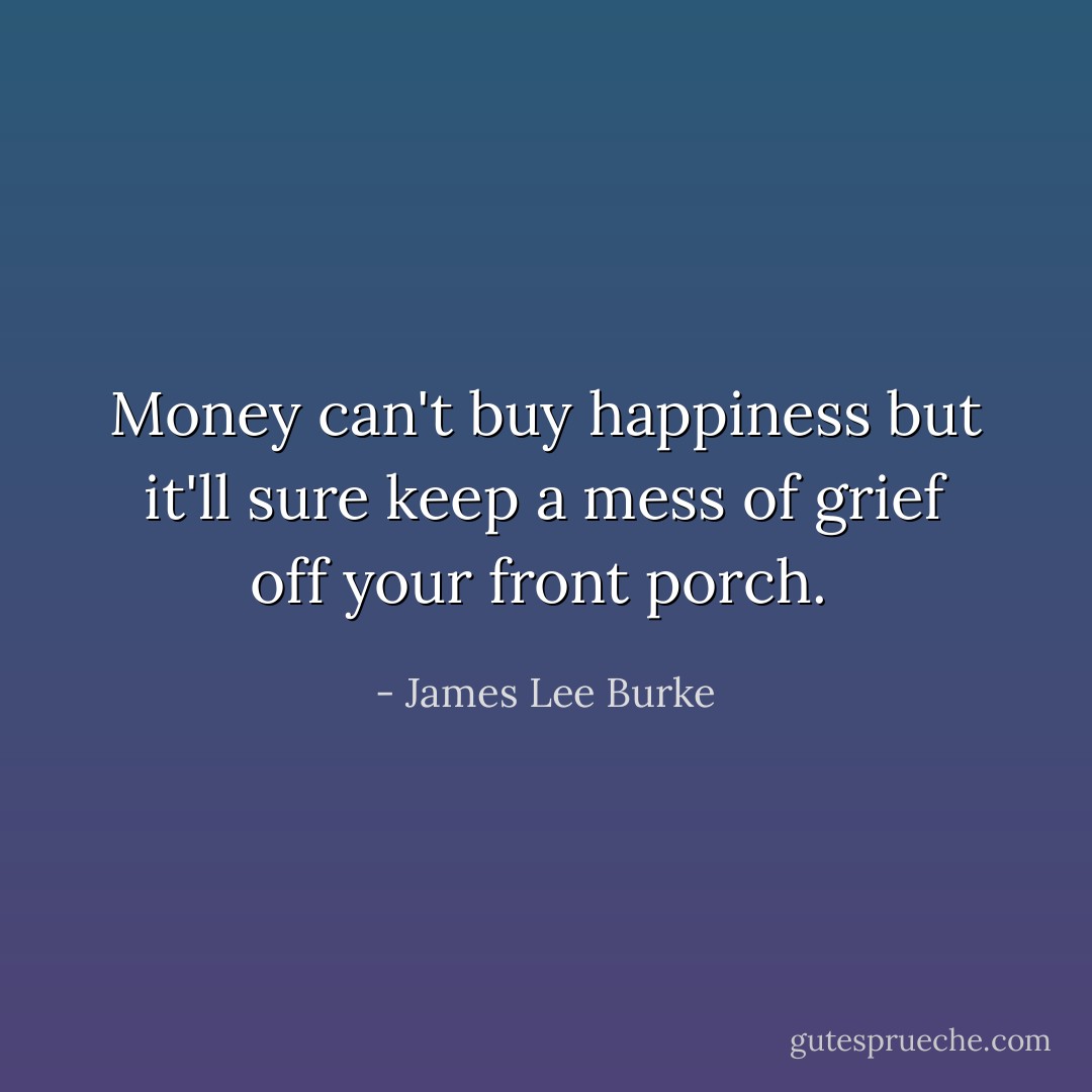Money can't buy happiness but it'll sure keep a mess of grief off your front porch.<br /> - James Lee Burke