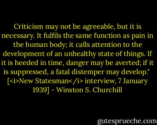 Criticism may not be agreeable, but it is necessary. It fulfils the same function as pain in the human body; it calls attention to the development of an unhealthy state of things. If it is heeded in time, danger may be averted; if it is suppressed, a fatal distemper may develop."<br /><br />[<i>New Statesman</i> interview, 7 January 1939] - Winston S. Churchill