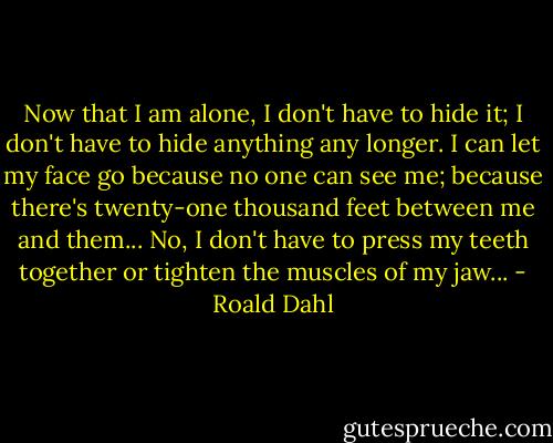 Now that I am alone, I don't have to hide it; I don't have to hide anything any longer. I can let my face go because no one can see me; because there's twenty-one thousand feet between me and them... No, I don't have to press my teeth together or tighten the muscles of my jaw... - Roald Dahl