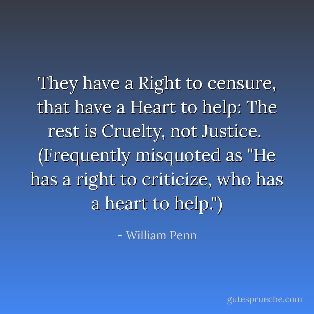 They have a Right to censure, that have a Heart to help: The rest is Cruelty, not Justice.<br /><br />(Frequently misquoted as "He has a right to criticize, who has a heart to help.") - William Penn