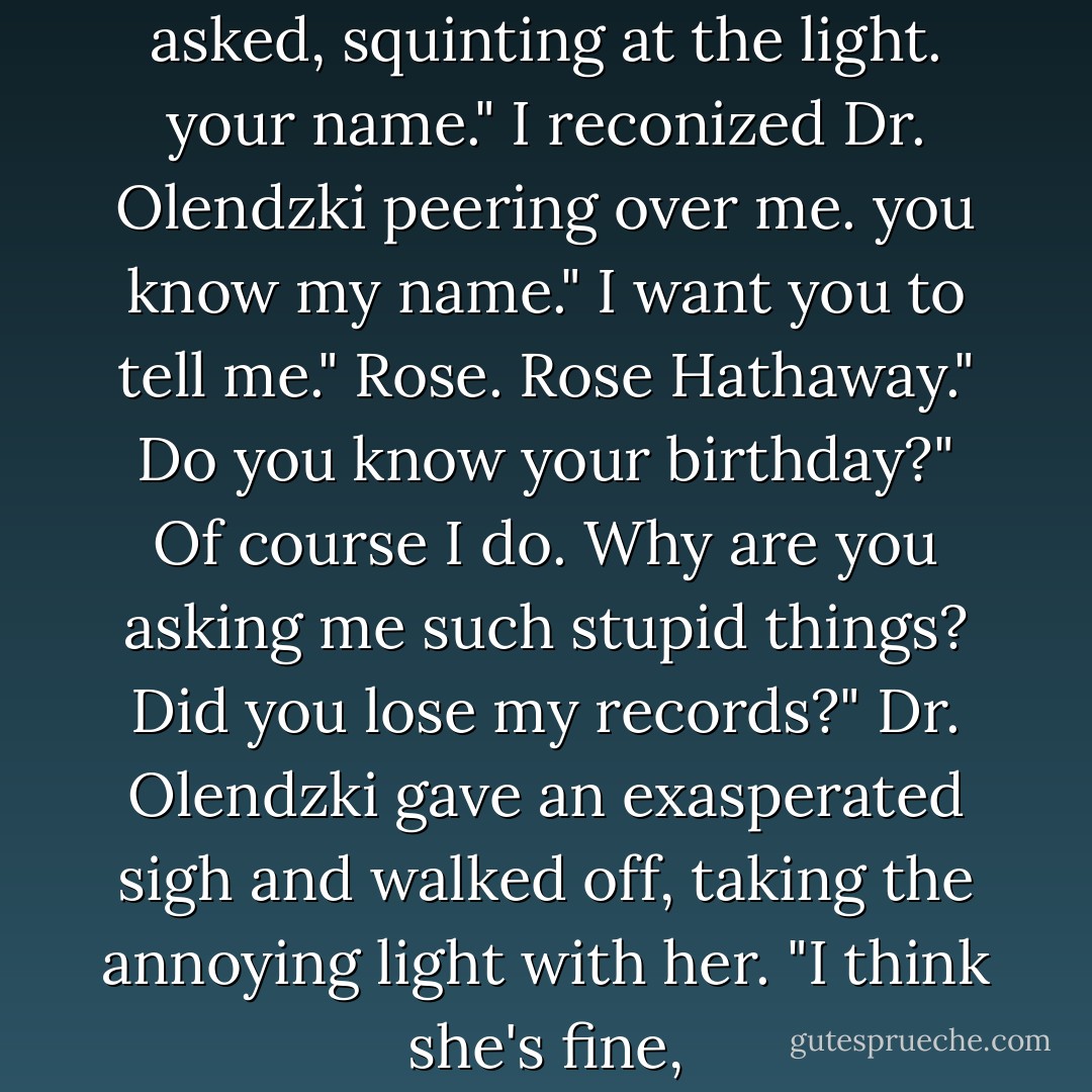 what's your name?"<br />what?" i asked, squinting at the light.<br />your name." I reconized Dr. Olendzki peering over me.<br />you know my name."<br />I want you to tell me."<br />Rose. Rose Hathaway."<br />Do you know your birthday?"<br />Of course I do. Why are you asking me such stupid things? Did you lose my records?"<br />Dr. Olendzki gave an exasperated sigh and walked off, taking the annoying light with her. "I think she's fine, - Richelle Mead