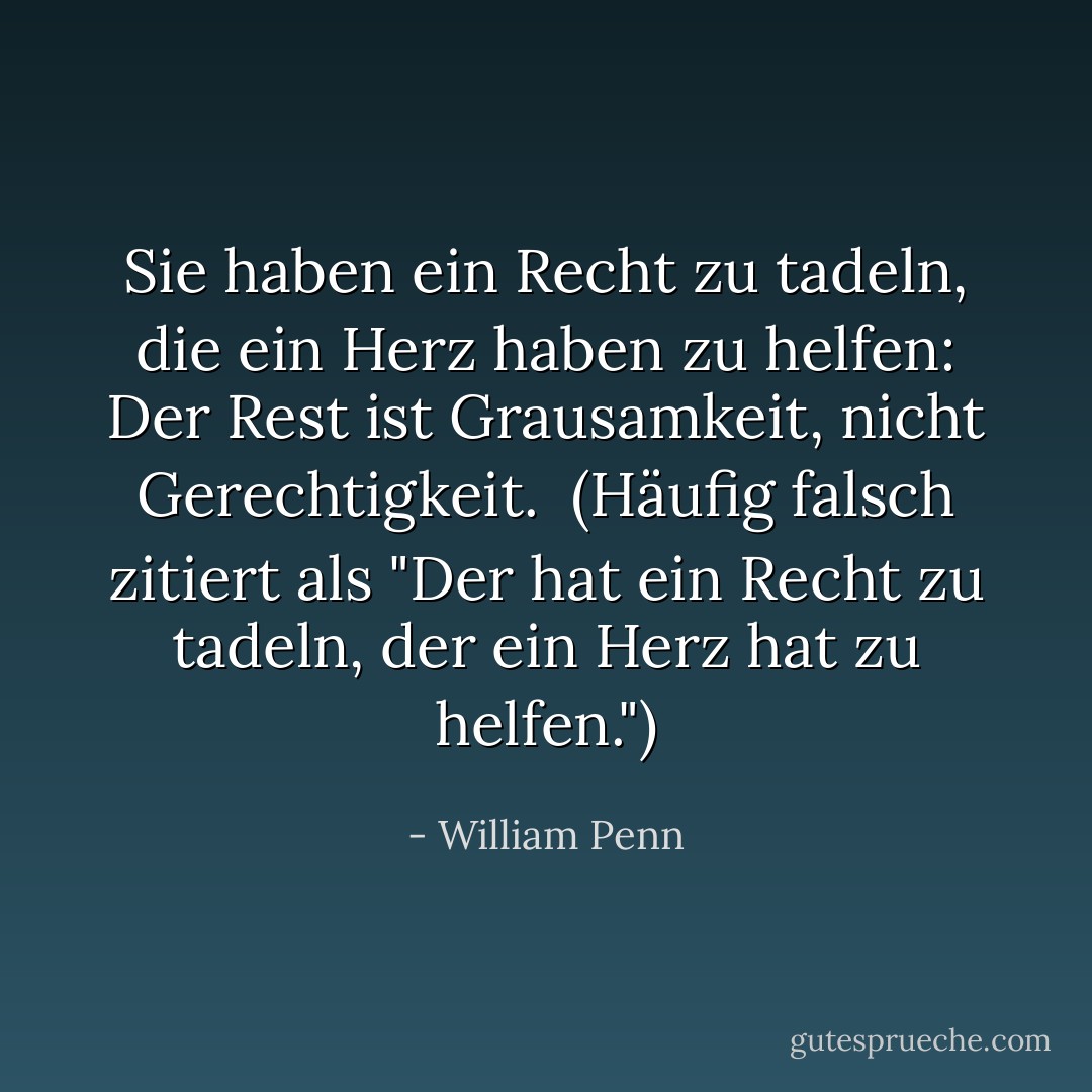 Sie haben ein Recht zu tadeln, die ein Herz haben zu helfen: Der Rest ist Grausamkeit, nicht Gerechtigkeit.<br /><br />(Häufig falsch zitiert als "Der hat ein Recht zu tadeln, der ein Herz hat zu helfen.") - William Penn<