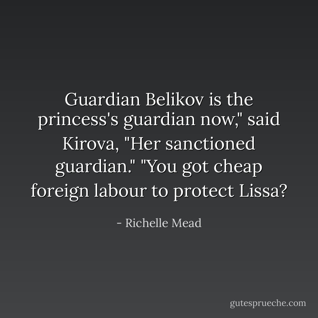 Guardian Belikov is the princess's guardian now," said Kirova, "Her <i>sanctioned</i> guardian."<br />"You got cheap foreign labour to protect Lissa? - Richelle Mead