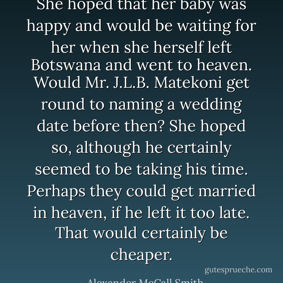 She hoped that her baby was happy and would be waiting for her when she herself left Botswana and went to heaven. Would Mr. J.L.B. Matekoni get round to naming a wedding date before then? She hoped so, although he certainly seemed to be taking his time. Perhaps they could get married in heaven, if he left it too late. That would certainly be cheaper. - Alexander McCall Smith