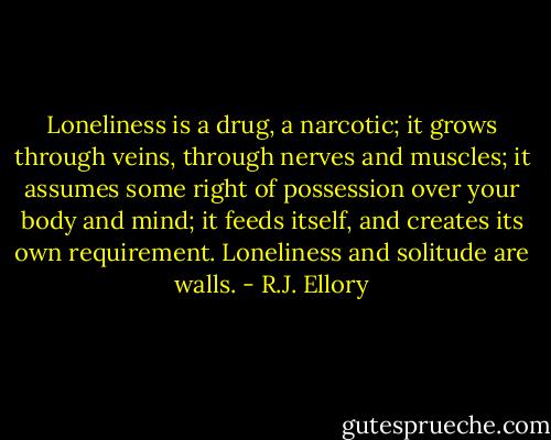 Loneliness is a drug, a narcotic; it grows through veins, through nerves and muscles; it assumes some right of possession over your body and mind; it feeds itself, and creates its own requirement. Loneliness and solitude are walls. - R.J. Ellory