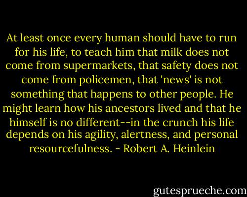 At least once every human should have to run for his life, to teach him that milk does not come from supermarkets, that safety does not come from policemen, that 'news' is not something that happens to other people. He might learn how his ancestors lived and that he himself is no different--in the crunch his life depends on his agility, alertness, and personal resourcefulness. - Robert A. Heinlein