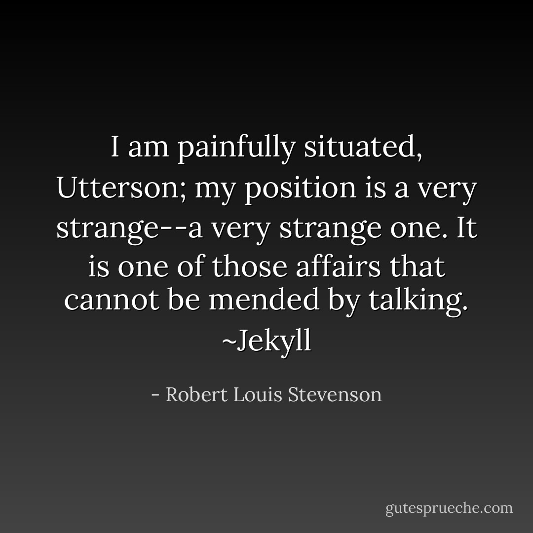 I am painfully situated, Utterson; my position is a very strange--a very strange one. It is one of those affairs that cannot be mended by talking. ~Jekyll - Robert Louis Stevenson