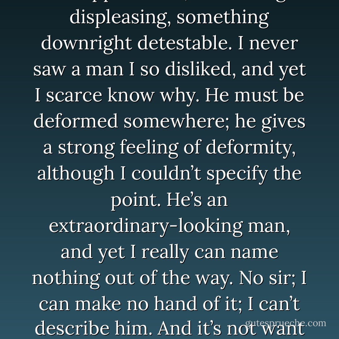 He is not easy to describe. There is something wrong with his appearance; something displeasing, something downright detestable. I never saw a man I so disliked, and yet I scarce know why. He must be deformed somewhere; he gives a strong feeling of deformity, although I couldn’t specify the point. He’s an extraordinary-looking man, and yet I really can name nothing out of the way. No sir; I can make no hand of it; I can’t describe him. And it’s not want of memory; for I declare I can see him this moment. - Robert Louis Stevenson