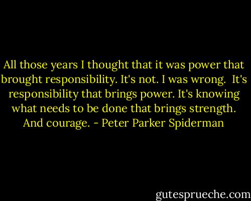 All those years I thought that it was power that brought responsibility. It's not. I was wrong.<br /><br />It's responsibility that brings power. It's knowing what needs to be done that brings strength. And courage. - Peter Parker Spiderman