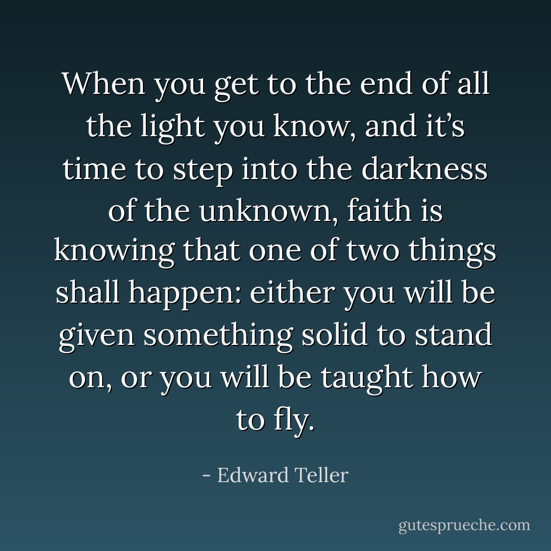 When you get to the end of all the light you know, and it’s time to step into the darkness of the unknown, faith is knowing that one of two things shall happen: either you will be given something solid to stand on, or you will be taught how to fly. - Edward Teller