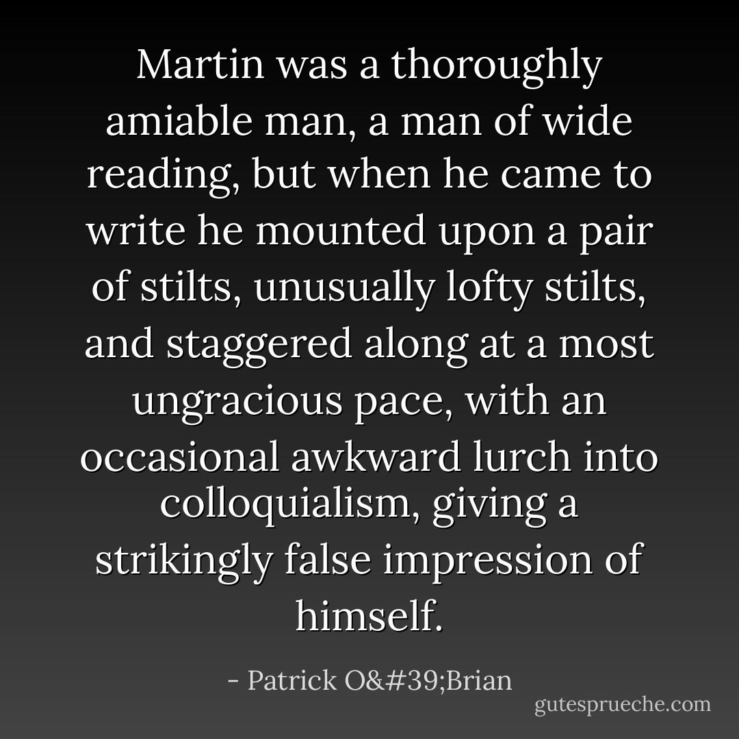 Martin was a thoroughly amiable man, a man of wide reading, but when he came to write he mounted upon a pair of stilts, unusually lofty stilts, and staggered along at a most ungracious pace, with an occasional awkward lurch into colloquialism, giving a strikingly false impression of himself. - Patrick O'Brian