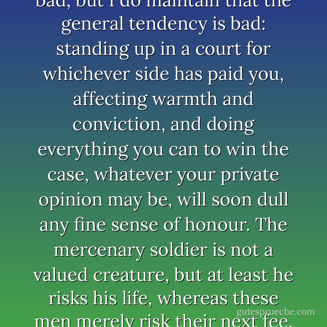 I do not say that all lawyers are bad, but I do maintain that the general tendency is bad: standing up in a court for whichever side has paid you, affecting warmth and conviction, and doing everything you can to win the case, whatever your private opinion may be, will soon dull any fine sense of honour. The mercenary soldier is not a valued creature, but at least he risks his life, whereas these men merely risk their next fee. - Patrick O'Brian
