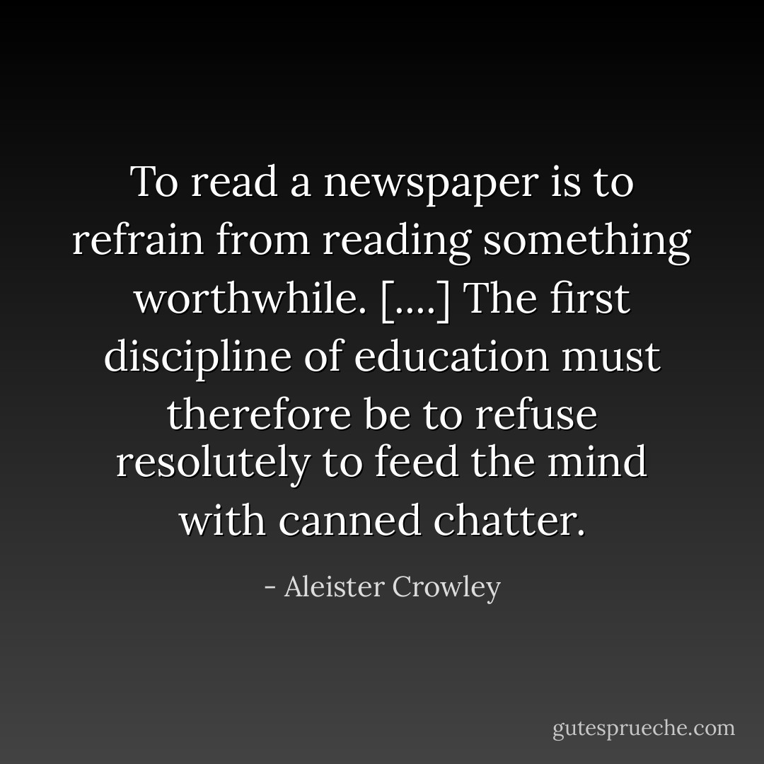 To read a newspaper is to refrain from reading something worthwhile. [....] The first discipline of education must therefore be to refuse resolutely to feed the mind with canned chatter. - Aleister Crowley