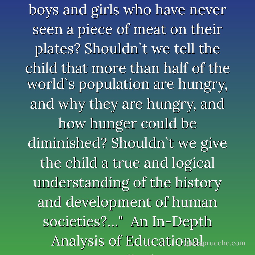 ...Shouldn`t we tell the child that in your country there are boys and girls who have never seen a piece of meat on their plates? Shouldn`t we tell the child that more than half of the world`s population are hungry, and why they are hungry, and how hunger could be diminished? Shouldn`t we give the child a true and logical understanding of the history and development of human societies?…" <br />An In-Depth Analysis of Educational Deadlock - Samad Behrangi