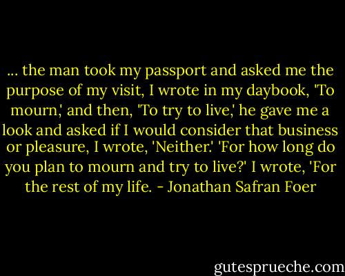 ... the man took my passport and asked me the purpose of my visit, I wrote in my daybook, 'To mourn,' and then, 'To try to live,' he gave me a look and asked if I would consider that business or pleasure, I wrote, 'Neither.' 'For how long do you plan to mourn and try to live?' I wrote, 'For the rest of my life. - Jonathan Safran Foer