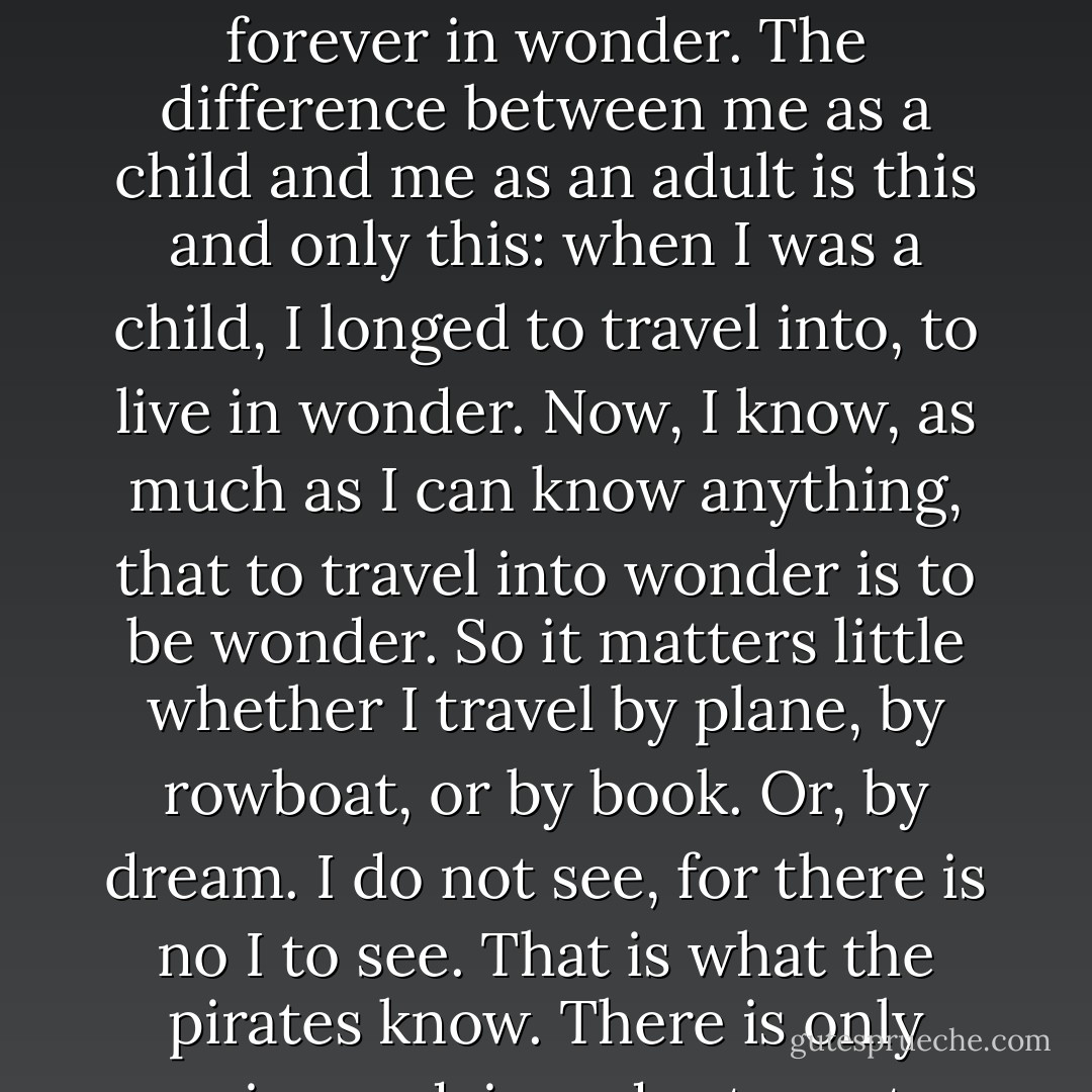 I'm no longer a child and I still want to be, to live with the pirates. Because I want to live forever in wonder. The difference between me as a child and me as an adult is this and only this: when I was a child, I longed to travel into, to live in wonder. Now, I know, as much as I can know anything, that to travel into wonder is to be wonder. So it matters little whether I travel by plane, by rowboat, or by book. Or, by dream. I do not see, for there is no I to see. That is what the pirates know. There is only seeing and, in order to go to see, one must be a pirate. - Kathy Acker