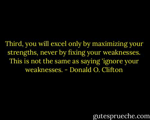 Third, you will excel only by maximizing your strengths, never by fixing your weaknesses. This is not the same as saying 'ignore your weaknesses. - Donald O. Clifton