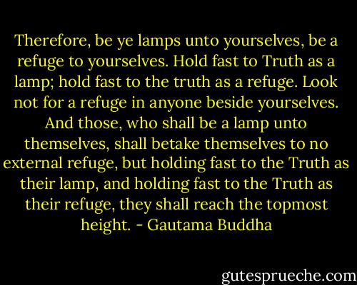 Therefore, be ye lamps unto yourselves, be a refuge to yourselves. Hold fast to Truth as a lamp; hold fast to the truth as a refuge. Look not for a refuge in anyone beside yourselves. And those, who shall be a lamp unto themselves, shall betake themselves to no external refuge, but holding fast to the Truth as their lamp, and holding fast to the Truth as their refuge, they shall reach the topmost height. - Gautama Buddha