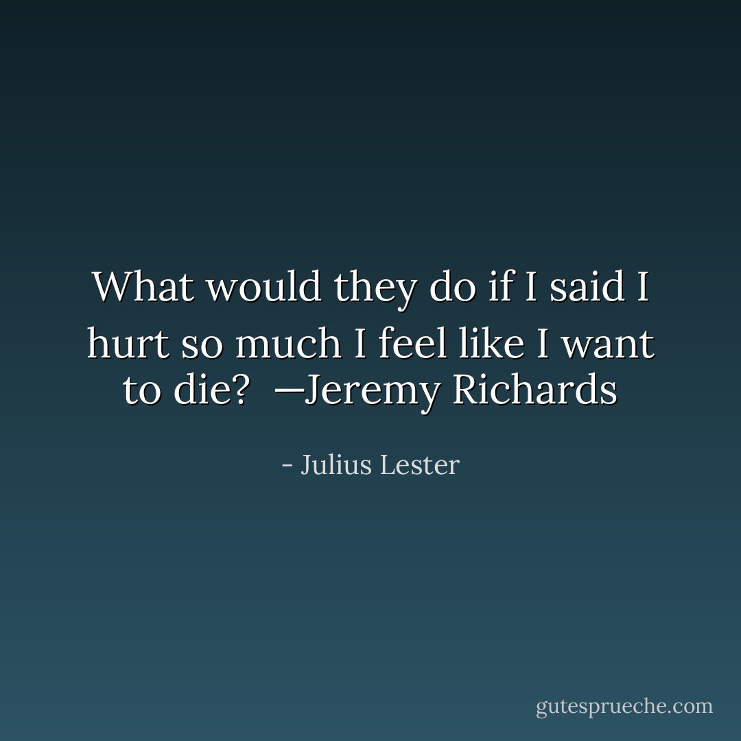What would they do if I said I hurt so much I feel like I want to die?<br /><br />—Jeremy Richards - Julius Lester