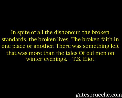 In spite of all the dishonour,<br />the broken standards, the broken lives,<br />The broken faith in one place or another,<br />There was something left that was more than the tales<br />Of old men on winter evenings. - T.S. Eliot