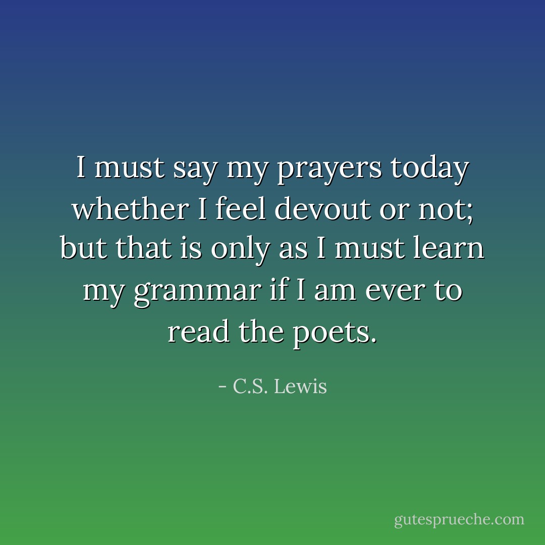 I must say my prayers today whether I feel devout or not; but that is only as I must learn my grammar if I am ever to read the poets. - C.S. Lewis