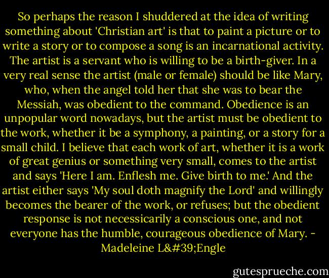 So perhaps the reason I shuddered at the idea of writing something about 'Christian art' is that to paint a picture or to write a story or to compose a song is an incarnational activity. The artist is a servant who is willing to be a birth-giver. In a very real sense the artist (male or female) should be like Mary, who, when the angel told her that she was to bear the Messiah, was obedient to the command. Obedience is an unpopular word nowadays, but the artist must be obedient to the work, whether it be a symphony, a painting, or a story for a small child. I believe that each work of art, whether it is a work of great genius or something very small, comes to the artist and says 'Here I am. Enflesh me. Give birth to me.' And the artist either says 'My soul doth magnify the Lord' and willingly becomes the bearer of the work, or refuses; but the obedient response is not necessicarily a conscious one, and not everyone has the humble, courageous obedience of Mary. - Madeleine L'Engle