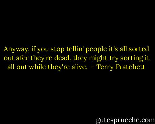 Anyway, if you stop tellin' people it's all sorted out afer they're dead, they might try sorting it all out while they're alive.  - Terry Pratchett