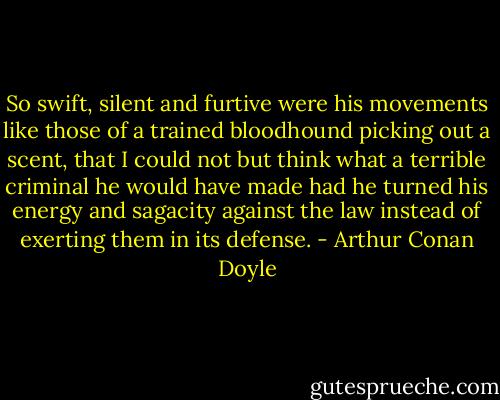 So swift, silent and furtive were his movements like those of a trained bloodhound picking out a scent, that I could not but think what a terrible criminal he would have made had he turned his energy and sagacity against the law instead of exerting them in its defense. - Arthur Conan Doyle