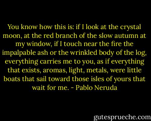 You know how this is:<br />if I look<br />at the crystal moon, at the red branch<br />of the slow autumn at my window,<br />if I touch<br />near the fire<br />the impalpable ash<br />or the wrinkled body of the log,<br />everything carries me to you,<br />as if everything that exists,<br />aromas, light, metals,<br />were little boats<br />that sail<br />toward those isles of yours that wait for me. - Pablo Neruda