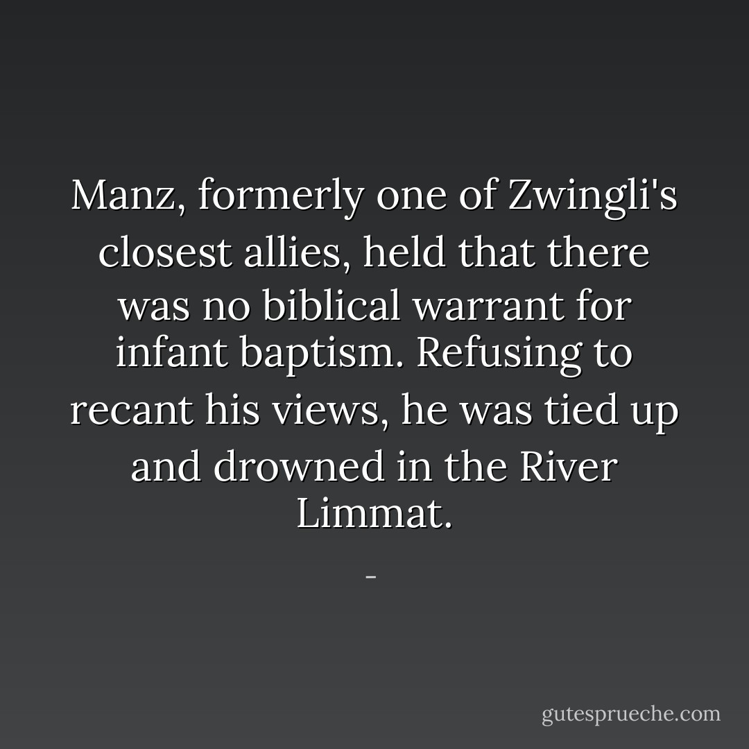 Manz, formerly one of Zwingli's closest allies, held that there was no biblical warrant for infant baptism. Refusing to recant his views, he was tied up and drowned in the River Limmat. - 