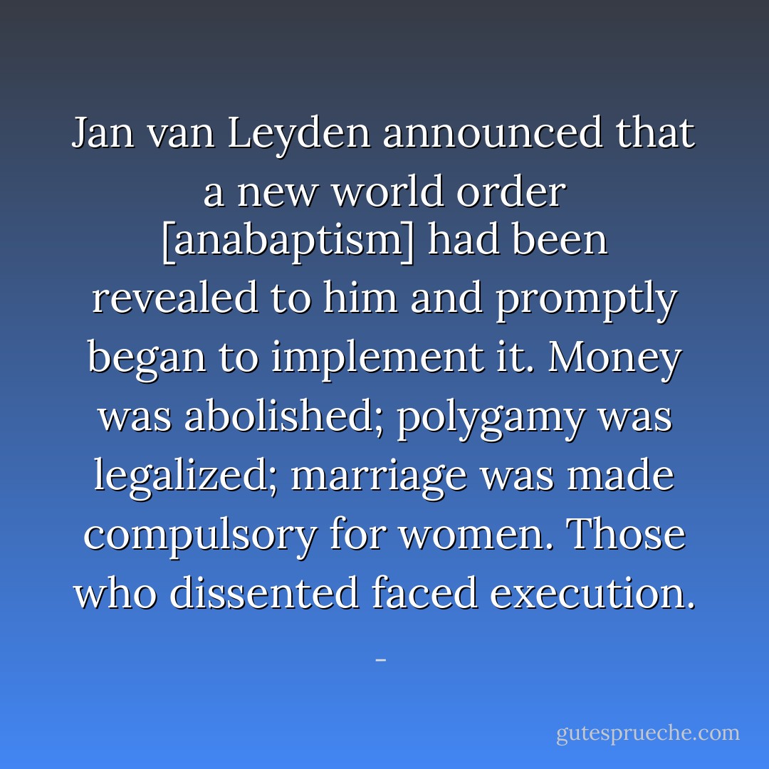 Jan van Leyden announced that a new world order [anabaptism] had been revealed to him and promptly began to implement it. Money was abolished; polygamy was legalized; marriage was made compulsory for women. Those who dissented faced execution. - 