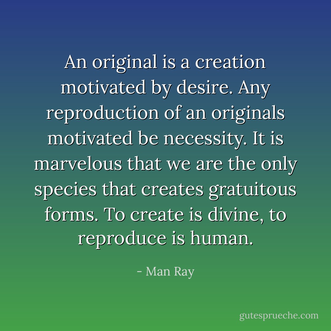 An original is a creation motivated by desire. Any reproduction of an originals motivated be necessity. It is marvelous that we are the only species that creates gratuitous forms. To create is divine, to reproduce is human. - Man Ray