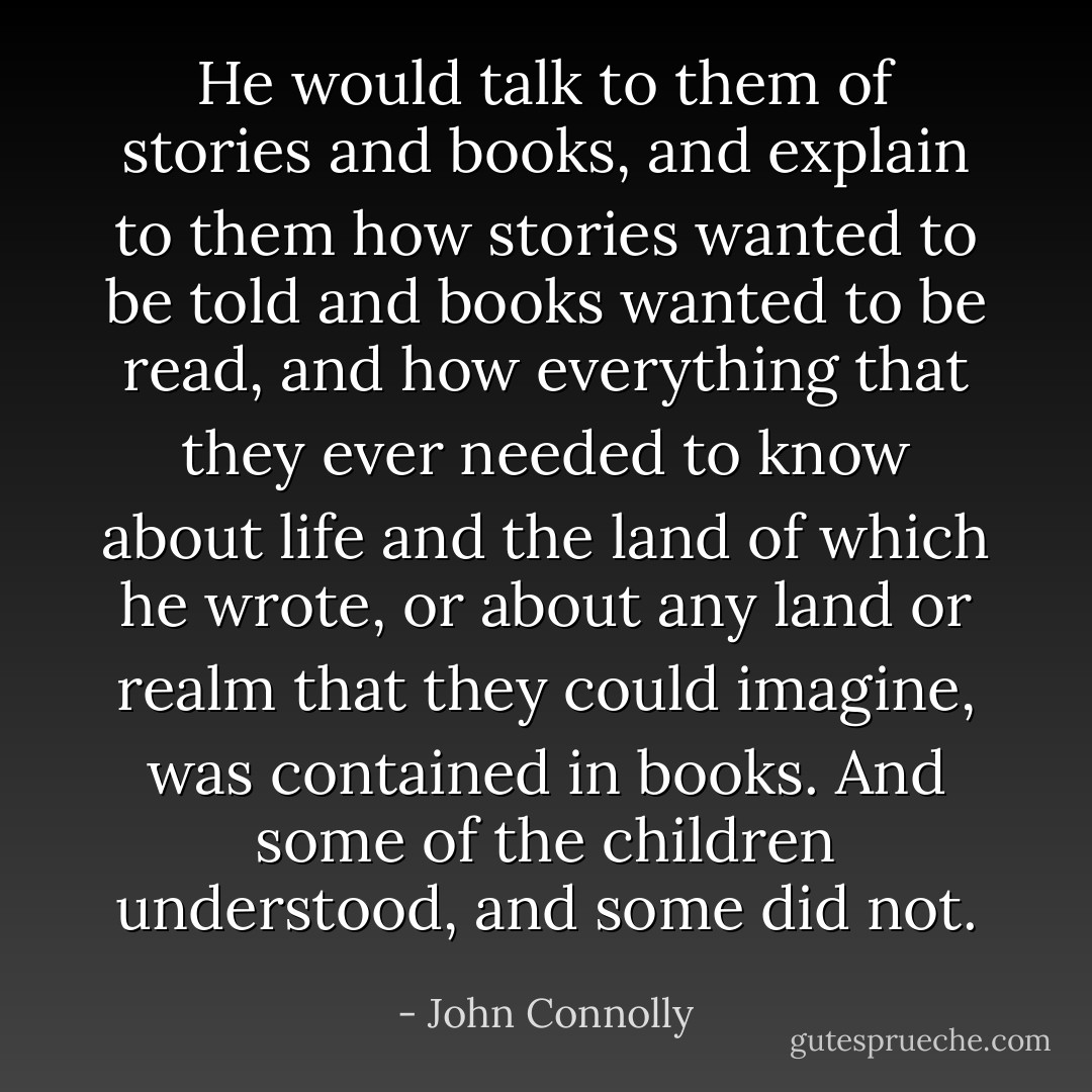 He would talk to them of stories and books, and explain to them how stories wanted to be told and books wanted to be read, and how everything that they ever needed to know about life and the land of which he wrote, or about any land or realm that they could imagine, was contained in books. And some of the children understood, and some did not. - John Connolly