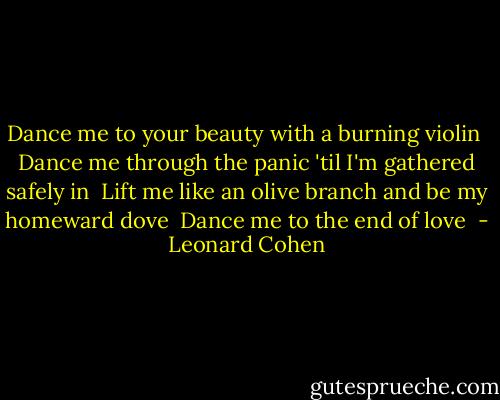 Dance me to your beauty with a burning violin <br />Dance me through the panic 'til I'm gathered safely in <br />Lift me like an olive branch and be my homeward dove <br />Dance me to the end of love  - Leonard Cohen