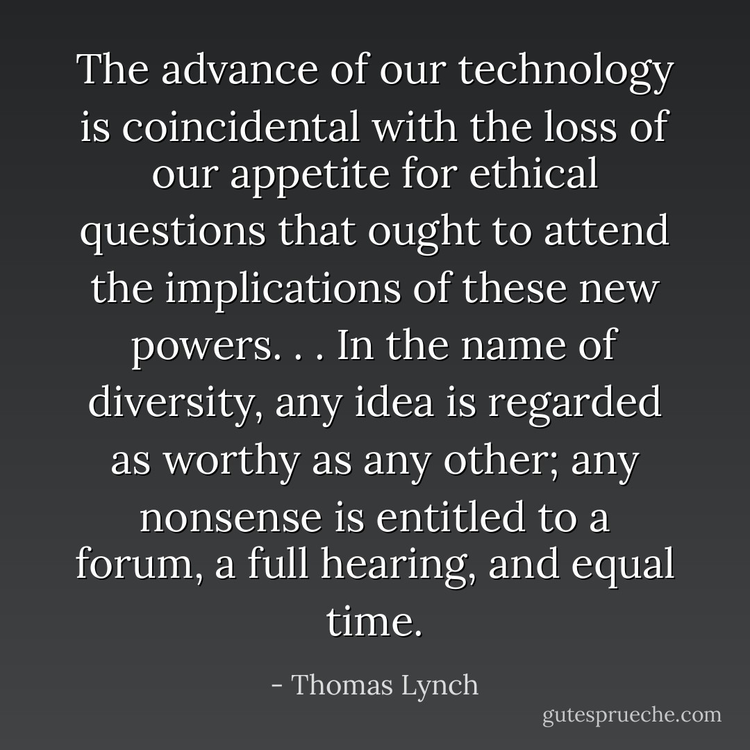 The advance of our technology is coincidental with the loss of our appetite for ethical questions that ought to attend the implications of these new powers. . . In the name of diversity, any idea is regarded as worthy as any other; any nonsense is entitled to a forum, a full hearing, and equal time. - Thomas Lynch