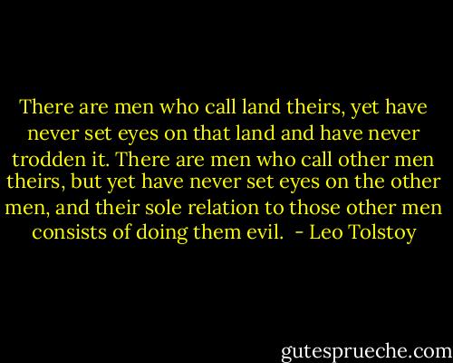 There are men who call land theirs, yet have never set eyes on that land and have never trodden it. There are men who call other men theirs, but yet have never set eyes on the other men, and their sole relation to those other men consists of doing them evil.  - Leo Tolstoy