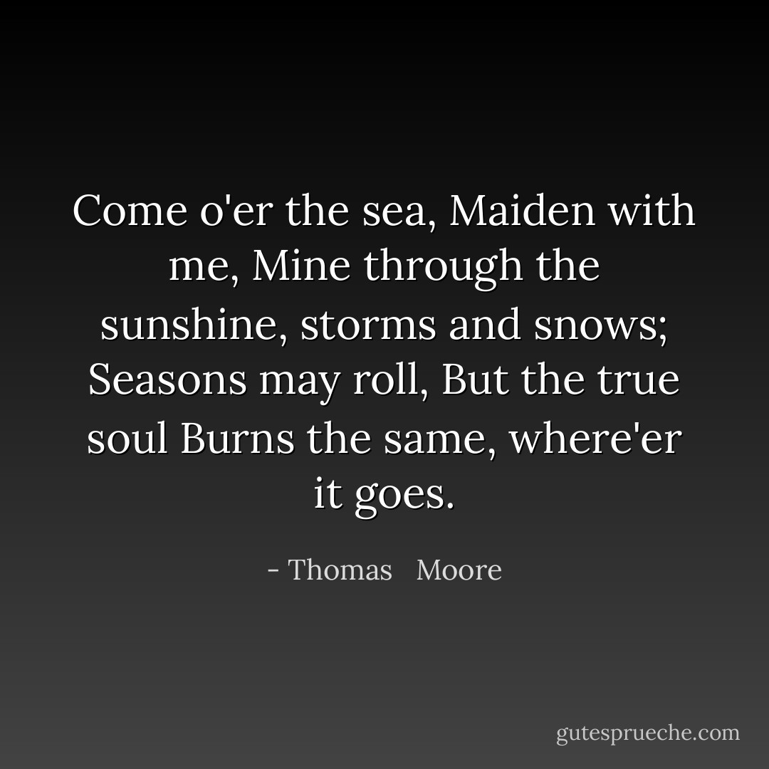 Come o'er the sea,<br />Maiden with me,<br />Mine through the sunshine, storms and snows;<br />Seasons may roll,<br />But the true soul<br />Burns the same, where'er it goes. - Thomas   Moore