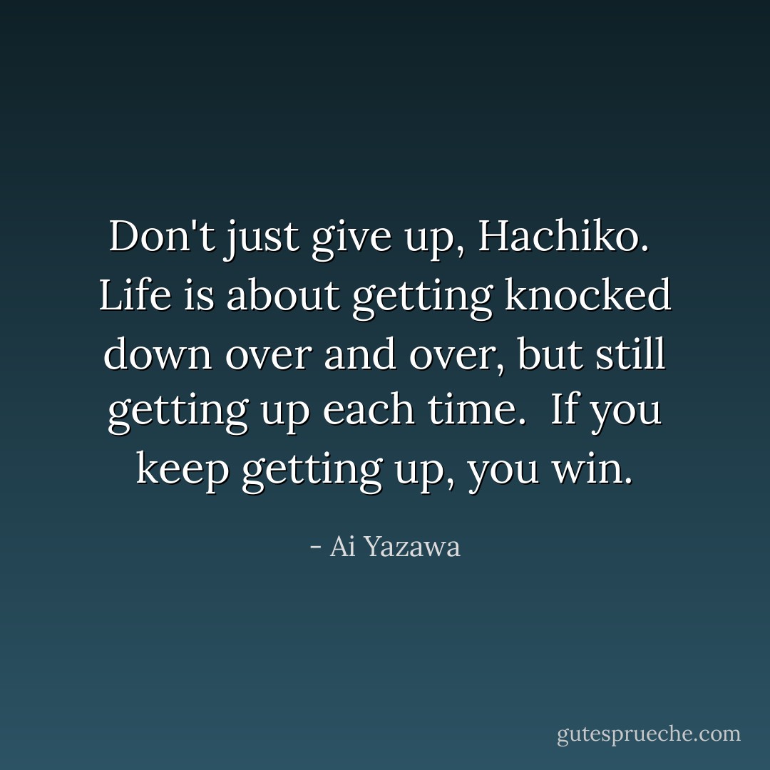 Don't just give up, Hachiko. <br />Life is about getting knocked down over and over, but still getting up each time. <br />If you keep getting up, you win. - Ai Yazawa