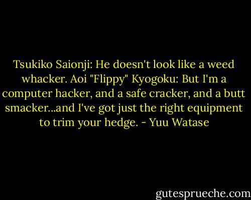 Tsukiko Saionji: He doesn't look like a weed whacker.<br />Aoi "Flippy" Kyogoku: But I'm a computer hacker, and a safe cracker, and a butt smacker...and I've got just the right equipment to trim your hedge. - Yuu Watase
