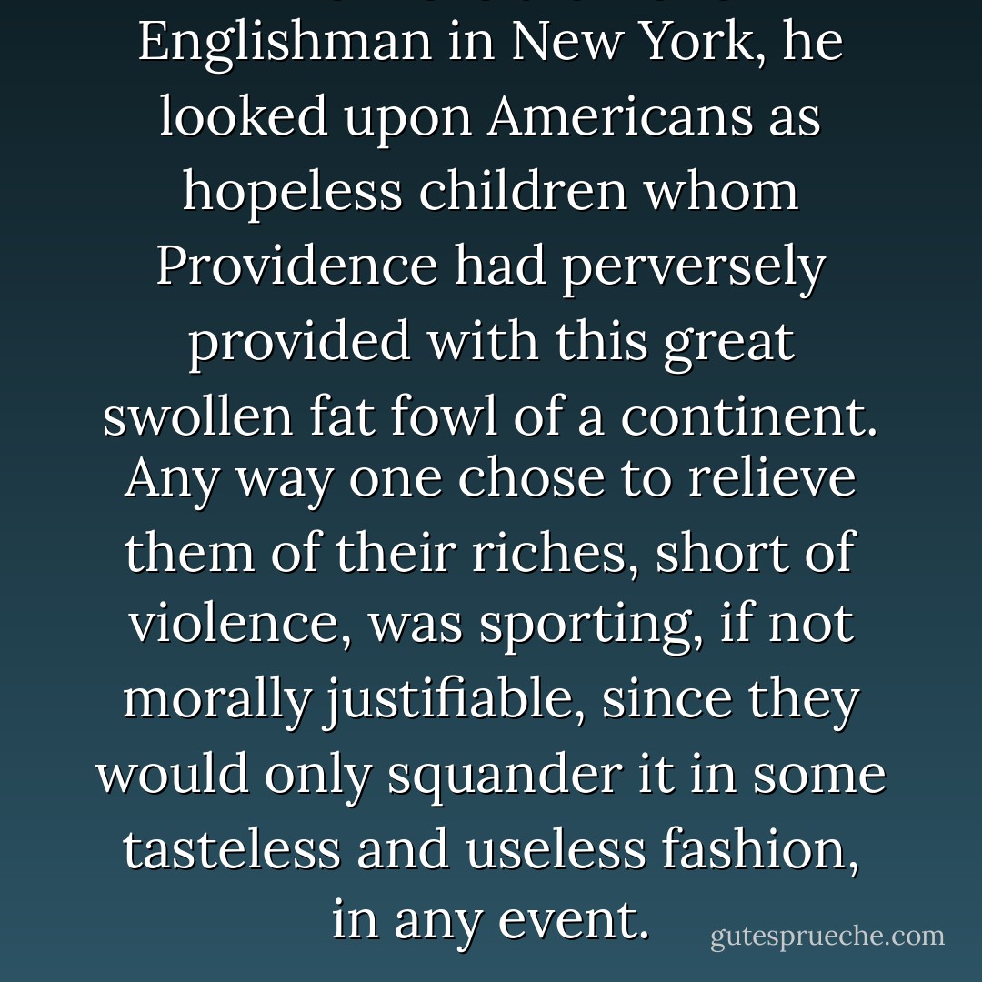 Like more than one Englishman in New York, he looked upon Americans as hopeless children whom Providence had perversely provided with this great swollen fat fowl of a continent. Any way one chose to relieve them of their riches, short of violence, was sporting, if not morally justifiable, since they would only squander it in some tasteless and useless fashion, in any event. - Tom Wolfe