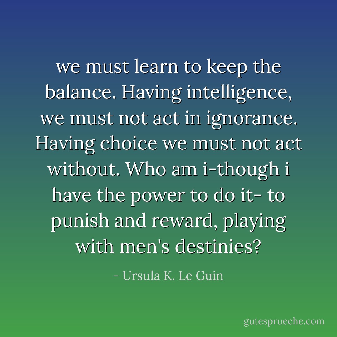 we must learn to keep the balance. Having intelligence, we must not act in ignorance. Having choice we must not act without. Who am i-though i have the power to do it- to punish and reward, playing with men's destinies? - Ursula K. Le Guin
