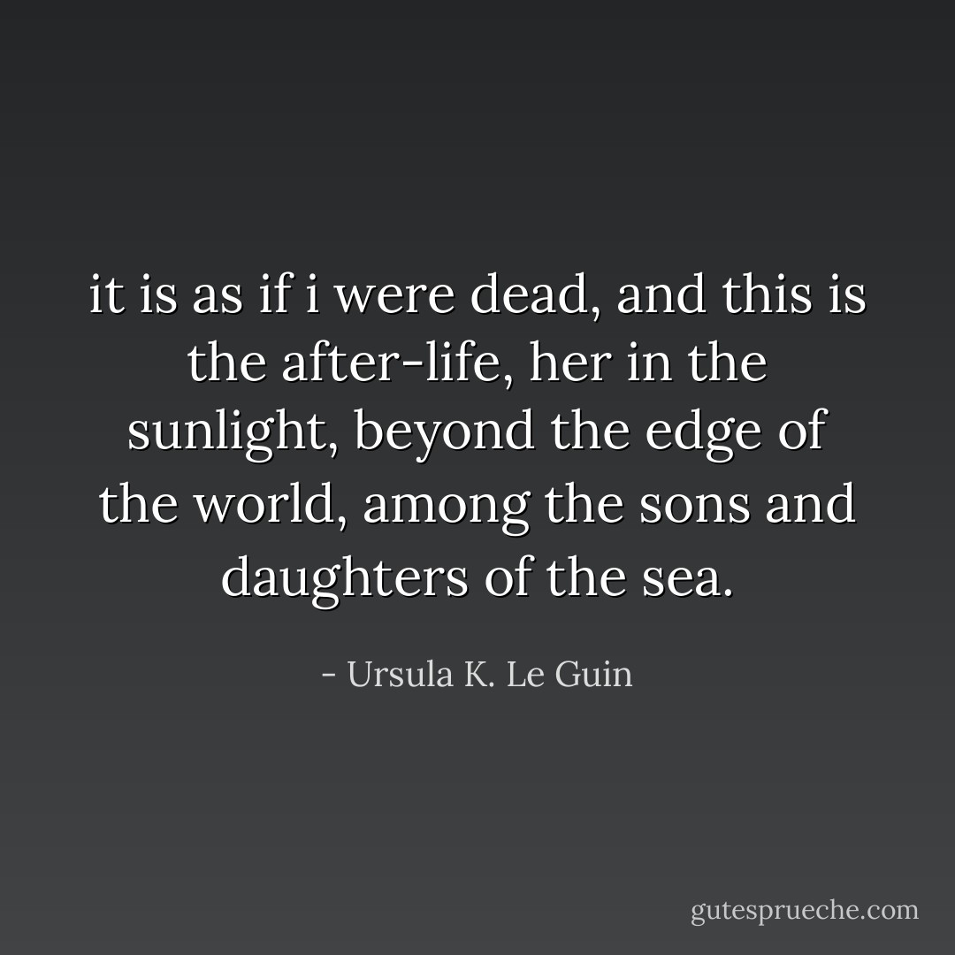 it is as if i were dead, and this is the after-life, her in the sunlight, beyond the edge of the world, among the sons and daughters of the sea. - Ursula K. Le Guin