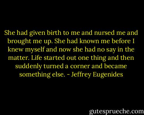 She had given birth to me and nursed me and brought me up. She had known me before I knew myself and now she had no say in the matter. Life started out one thing and then suddenly turned a corner and became something else. - Jeffrey Eugenides