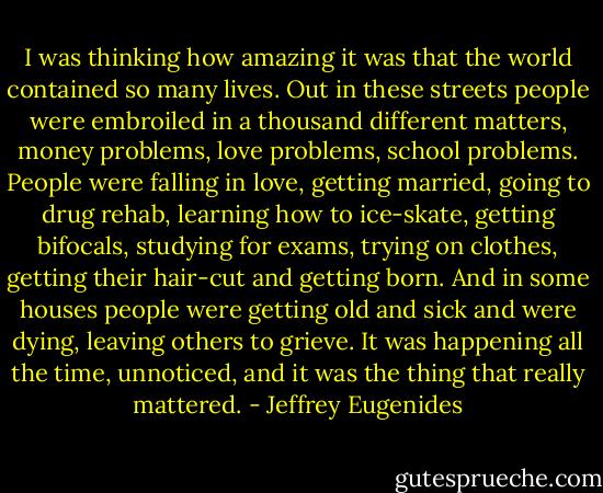 I was thinking how amazing it was that the world contained so many lives. Out in these streets people were embroiled in a thousand different matters, money problems, love problems, school problems. People were falling in love, getting married, going to drug rehab, learning how to ice-skate, getting bifocals, studying for exams, trying on clothes, getting their hair-cut and getting born. And in some houses people were getting old and sick and were dying, leaving others to grieve. It was happening all the time, unnoticed, and it was the thing that really mattered. - Jeffrey Eugenides