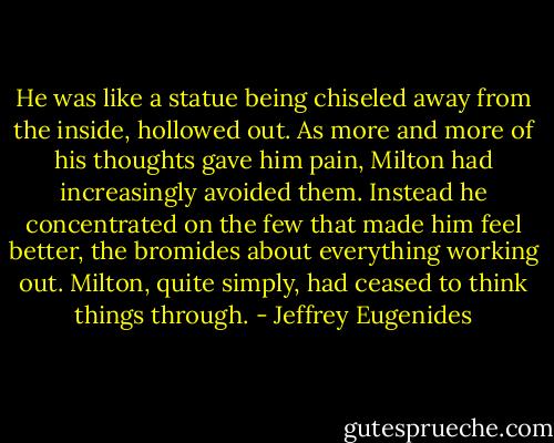He was like a statue being chiseled away from the inside, hollowed out. As more and more of his thoughts gave him pain, Milton had increasingly avoided them. Instead he concentrated on the few that made him feel better, the bromides about everything working out. Milton, quite simply, had ceased to think things through. - Jeffrey Eugenides
