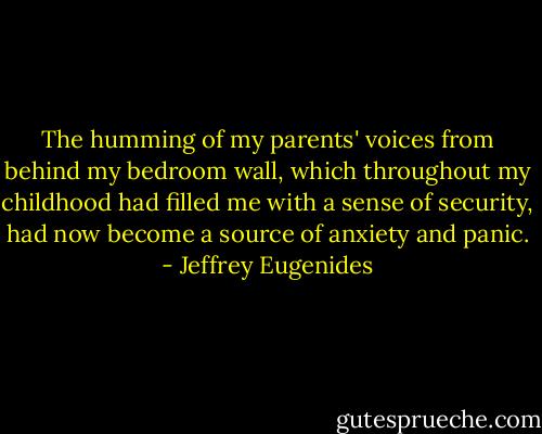 The humming of my parents' voices from behind my bedroom wall, which throughout my childhood had filled me with a sense of security, had now become a source of anxiety and panic. - Jeffrey Eugenides