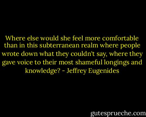 Where else would she feel more comfortable than in this subterranean realm where people wrote down what they couldn't say, where they gave voice to their most shameful longings and knowledge? - Jeffrey Eugenides