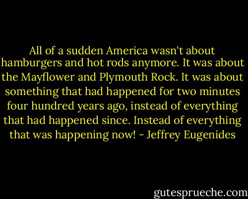 All of a sudden America wasn't about hamburgers and hot rods anymore. It was about the Mayflower and Plymouth Rock. It was about something that had happened for two minutes four hundred years ago, instead of everything that had happened since. Instead of everything that was happening now! - Jeffrey Eugenides